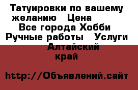 Татуировки,по вашему желанию › Цена ­ 500 - Все города Хобби. Ручные работы » Услуги   . Алтайский край